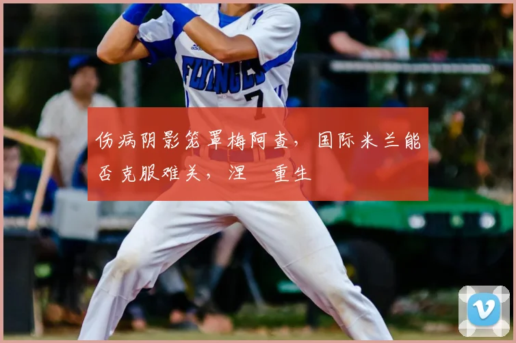 伤病阴影笼罩梅阿查,国际米兰能否克服难关,涅槃重生
