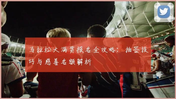 马拉松大满贯报名全攻略：抽签技巧与慈善名额解析