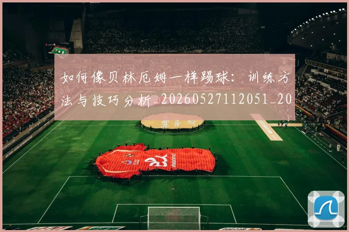 如何像贝林厄姆一样踢球：训练方法与技巧分析_20260527112051_20260707022650