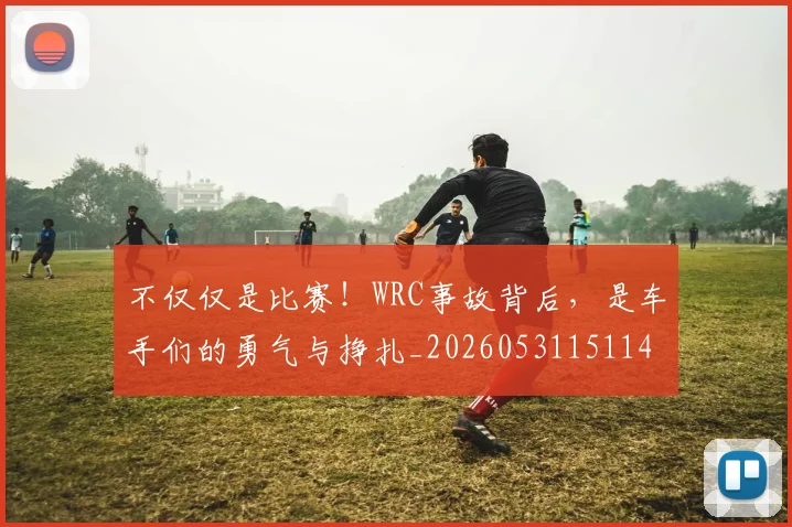 不仅仅是比赛!WRC事故背后,是车手们的勇气与挣扎_20260531151146
