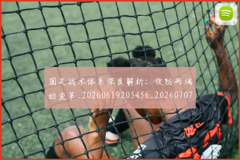 国足战术体系深度解析:攻防两端的变革_20260619205456_20260707014328