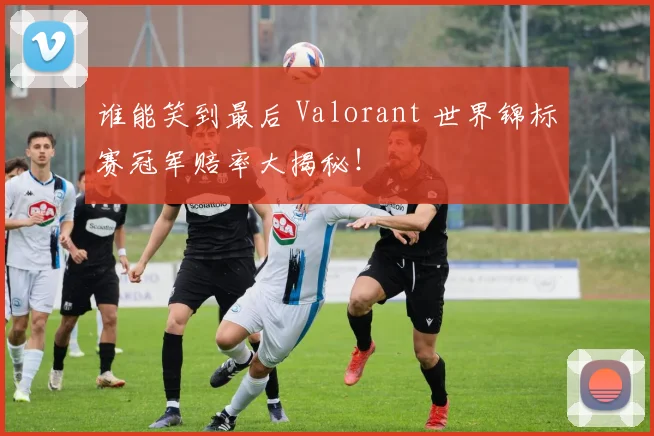 谁能笑到最后 Valorant 世界锦标赛冠军赔率大揭秘！