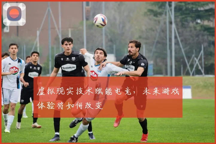 虚拟现实技术赋能电竞,未来游戏体验将如何改变