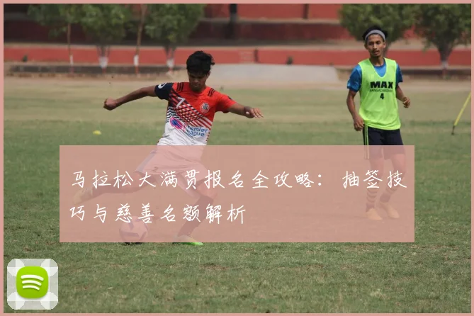 马拉松大满贯报名全攻略:抽签技巧与慈善名额解析
