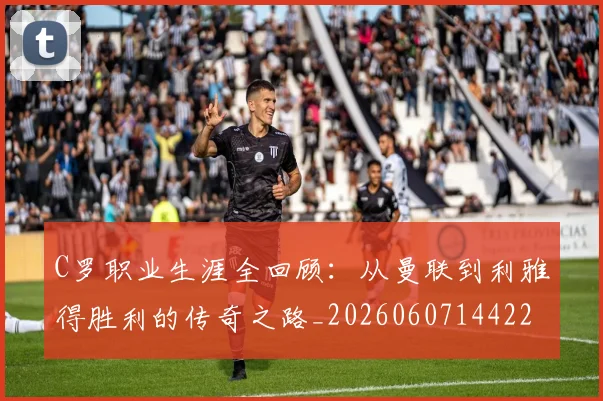 C罗职业生涯全回顾：从曼联到利雅得胜利的传奇之路_20260607144226