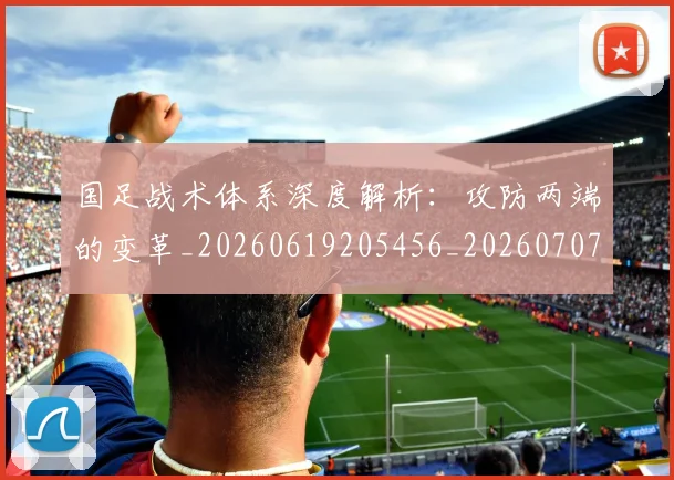 国足战术体系深度解析:攻防两端的变革_20260619205456_20260707014328