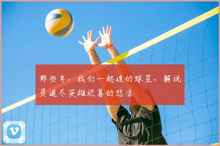 那些年,我们一起追的球星,解说员道尽英雄迟暮的悲凉